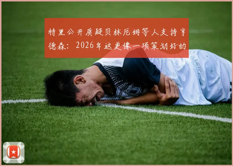 特里公开质疑贝林厄姆等人支持亨德森:2026年这更像一项策划好的公关任务,球员发声需谨慎