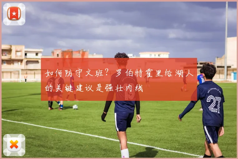 如何防守文班？罗伯特霍里给湖人的关键建议是强壮内线