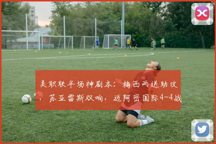 美职联半场神剧本：梅西两送助攻，苏亚雷斯双响，迈阿密国际4-4战平费城联合