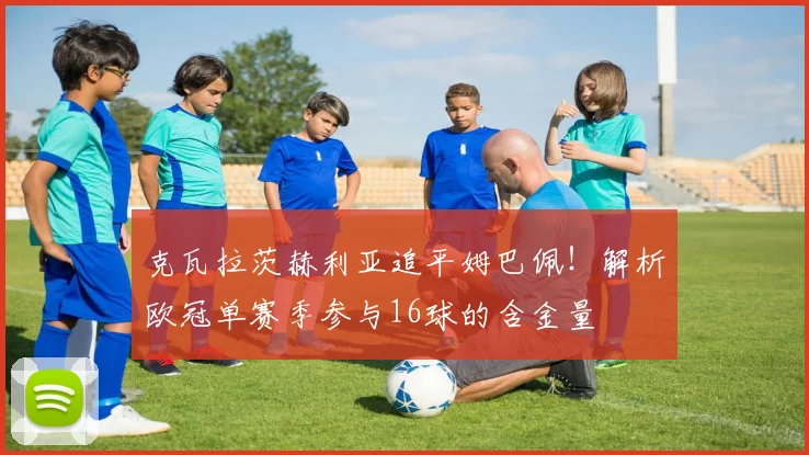 克瓦拉茨赫利亚追平姆巴佩！解析欧冠单赛季参与16球的含金量