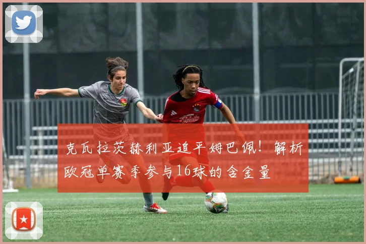 克瓦拉茨赫利亚追平姆巴佩！解析欧冠单赛季参与16球的含金量
