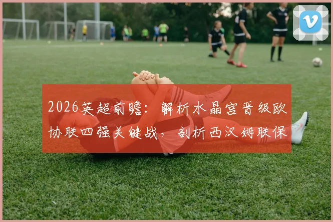 2026英超前瞻：解析水晶宫晋级欧协联四强关键战，剖析西汉姆联保级成功后的战术走向