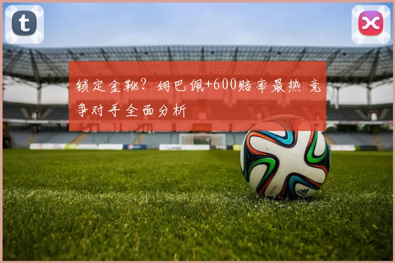 锁定金靴?姆巴佩+600赔率最热 竞争对手全面分析