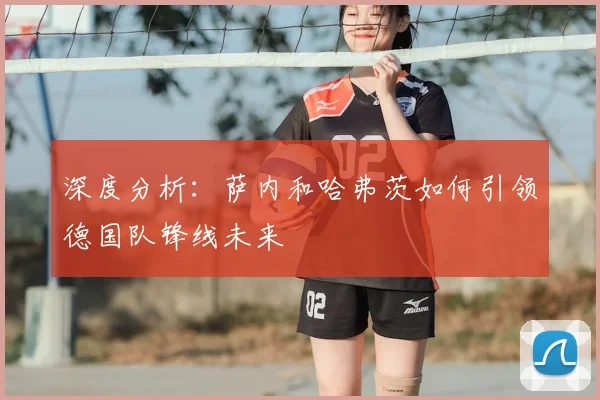 深度分析:萨内和哈弗茨如何引领德国队锋线未来