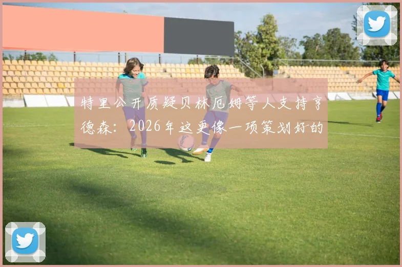 特里公开质疑贝林厄姆等人支持亨德森：2026年这更像一项策划好的公关任务，球员发声需谨慎